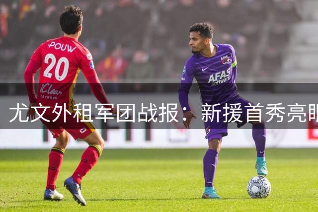 尤文外租军团战报：新援首秀亮眼 锋线小将陷进球荒