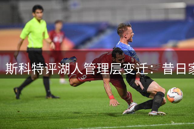 斯科特评湖人管理层变迁：昔日家庭氛围浓厚 如今商业气息凸显