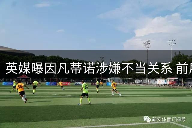 英媒曝因凡蒂诺涉嫌不当关系 前雇员获欧足联高额赔偿