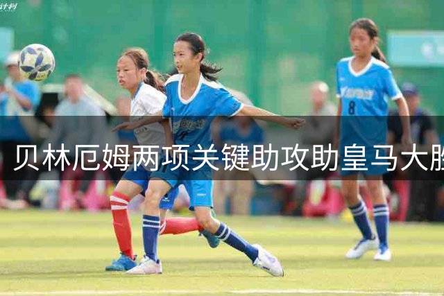 贝林厄姆两项关键助攻助皇马大胜 全场数据亮眼获评高分